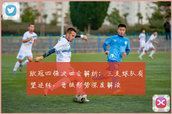 欧冠四强次回合解析：三支球队有望逆转，晋级形势深度解读