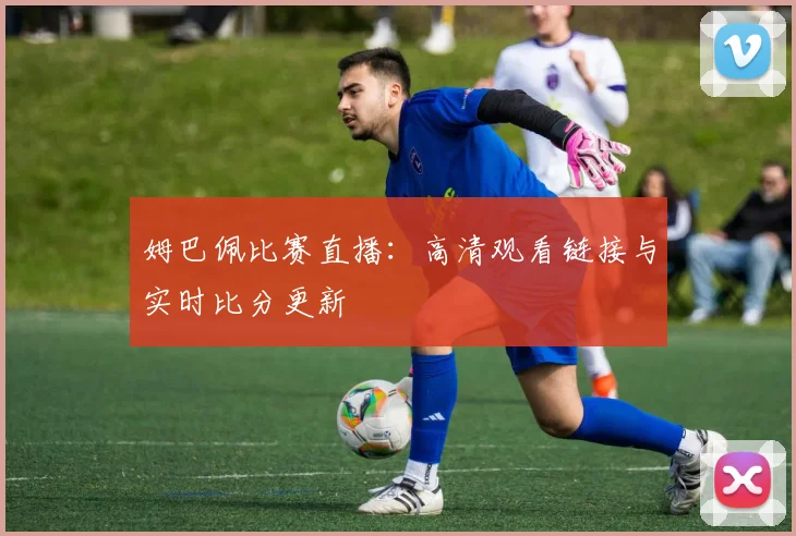 姆巴佩比赛直播：高清观看链接与实时比分更新
