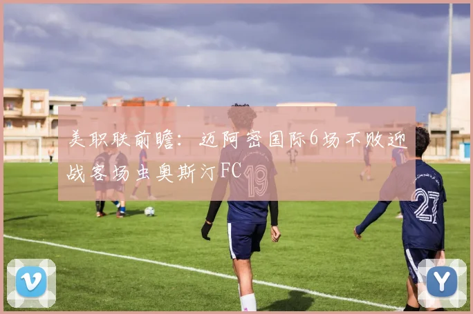 美职联前瞻：迈阿密国际6场不败迎战客场虫奥斯汀FC