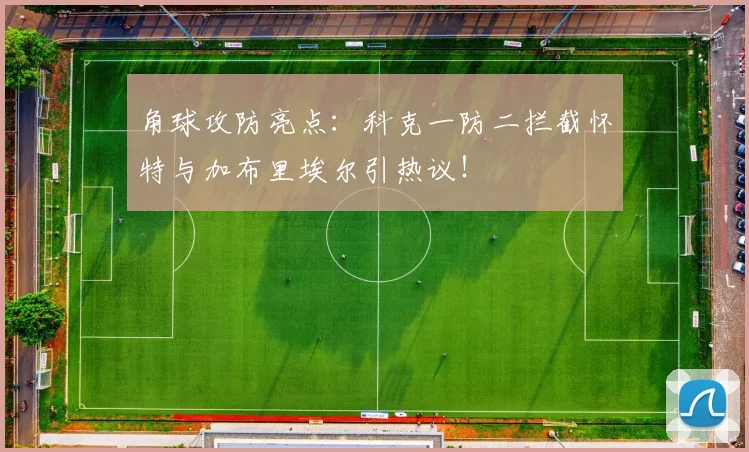 角球攻防亮点：科克一防二拦截怀特与加布里埃尔引热议！